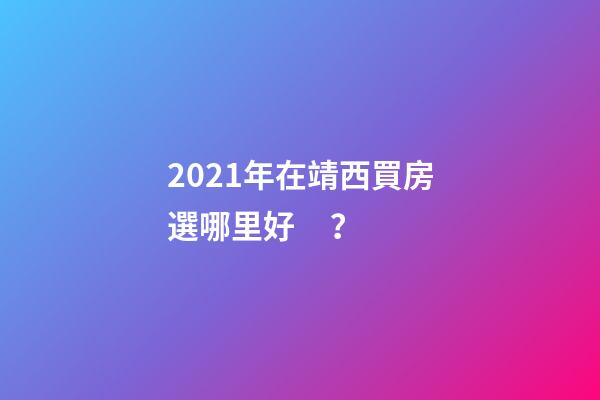 2021年在靖西買房選哪里好？